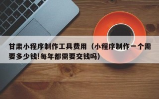 南阳甘肃小程序制作工具费用（小程序制作一个需要多少钱!每年都需要交钱吗）