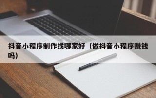 南阳抖音小程序制作找哪家好（做抖音小程序赚钱吗）