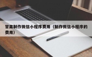南阳甘肃制作微信小程序费用（制作微信小程序的费用）