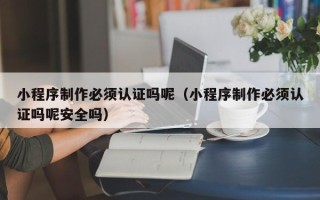 南阳小程序制作必须认证吗呢（小程序制作必须认证吗呢安全吗）