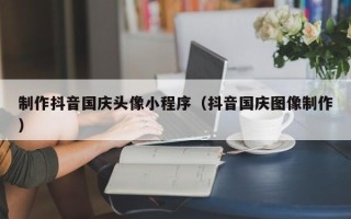 南阳制作抖音国庆头像小程序（抖音国庆图像制作）