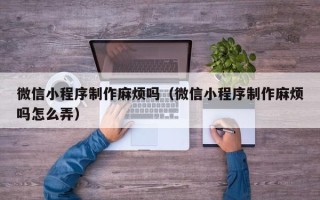 南阳微信小程序制作麻烦吗（微信小程序制作麻烦吗怎么弄）